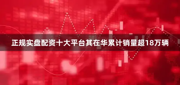 正规实盘配资十大平台其在华累计销量超18万辆