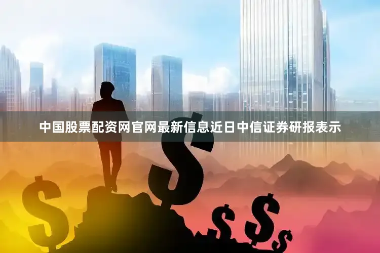 中国股票配资网官网最新信息近日中信证券研报表示