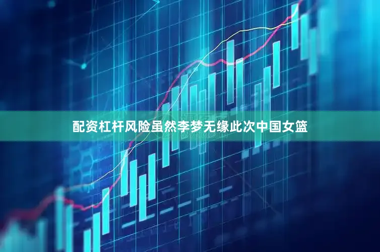 配资杠杆风险虽然李梦无缘此次中国女篮