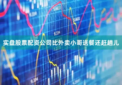实盘股票配资公司比外卖小哥送餐还赶趟儿