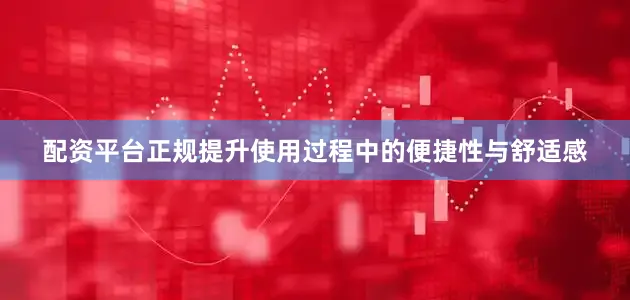 配资平台正规提升使用过程中的便捷性与舒适感