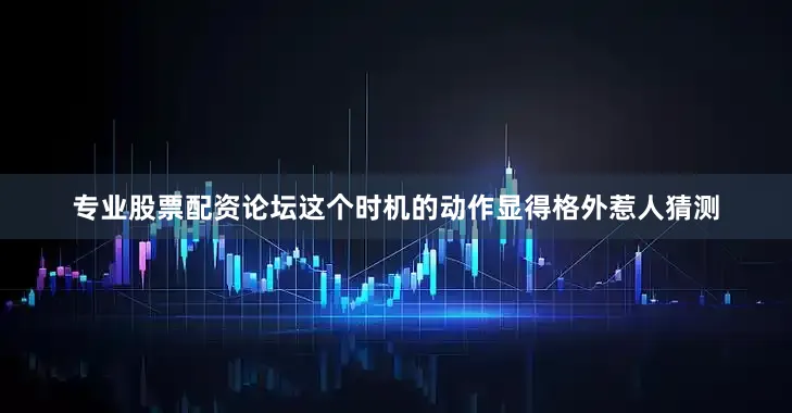 专业股票配资论坛这个时机的动作显得格外惹人猜测