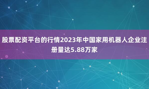 股票配资平台的行情2023年中国家用机器人企业注册量达5.88万家