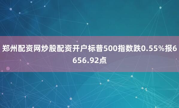 郑州配资网炒股配资开户标普500指数跌0.55%报6656.92点