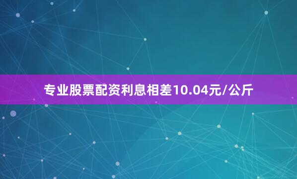专业股票配资利息相差10.04元/公斤
