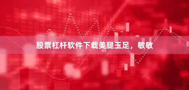 股票杠杆软件下载美腿玉足，敏敏