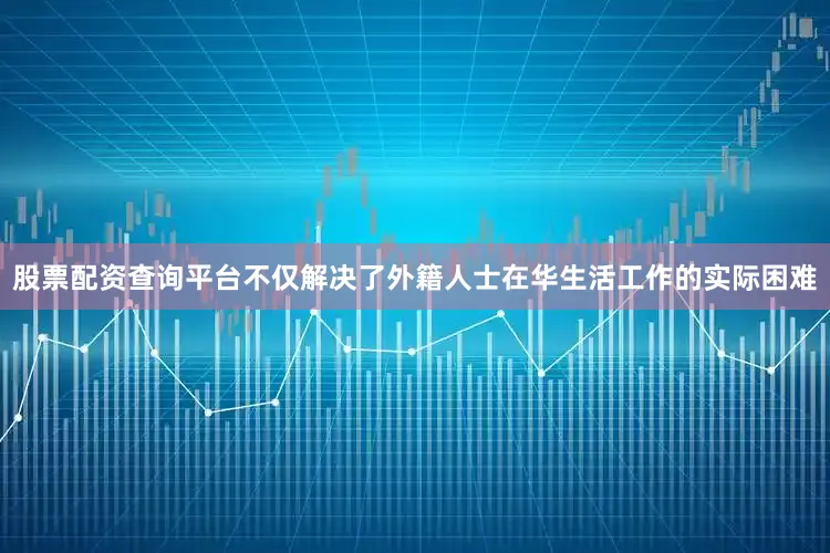股票配资查询平台不仅解决了外籍人士在华生活工作的实际困难